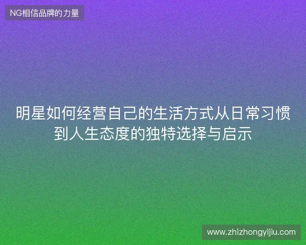 明星如何经营自己的生活方式从日常习惯到人生态度的独特选择与启示 明星如何经营自己的生活方式从日常习惯到人生态度的独特选择与启示