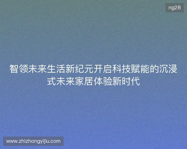智领未来生活新纪元开启科技赋能的沉浸式未来家居体验新时代